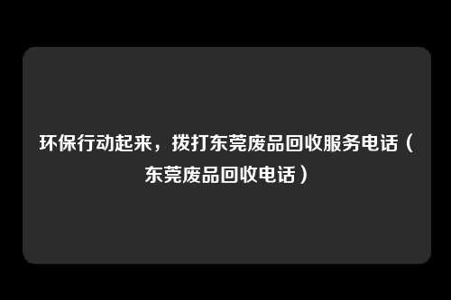 环保行动起来，拨打东莞废品回收服务电话（东莞废品回收电话）