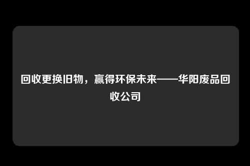 回收更换旧物，赢得环保未来——华阳废品回收公司