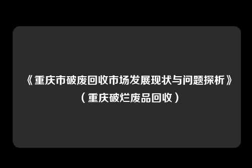 《重庆市破废回收市场发展现状与问题探析》（重庆破烂废品回收）