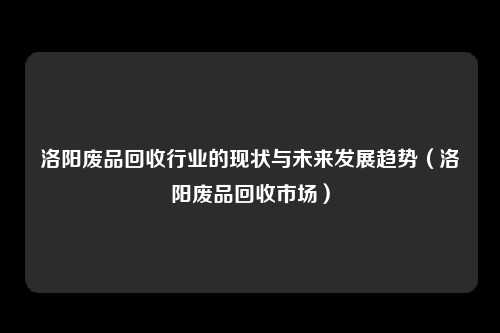 洛阳废品回收行业的现状与未来发展趋势（洛阳废品回收市场）