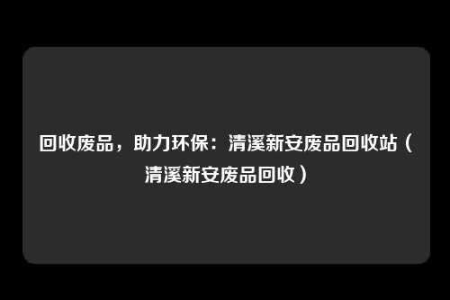回收废品，助力环保：清溪新安废品回收站（清溪新安废品回收）