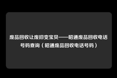 废品回收让废旧变宝贝——昭通废品回收电话号码查询（昭通废品回收电话号码）