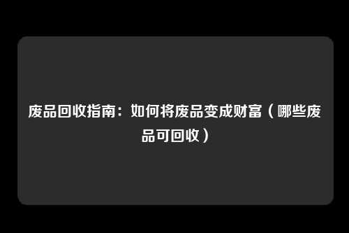 废品回收指南：如何将废品变成财富（哪些废品可回收）
