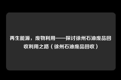 再生能源，废物利用——探讨徐州石油废品回收利用之路（徐州石油废品回收）