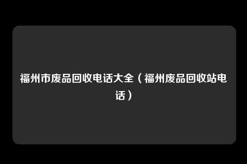 福州市废品回收电话大全（福州废品回收站电话）