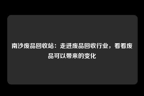 南沙废品回收站：走进废品回收行业，看看废品可以带来的变化