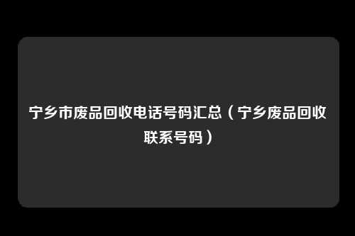 宁乡市废品回收电话号码汇总(宁乡废品回收联系号码)