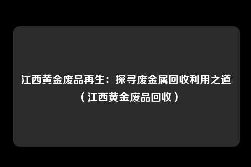 江西黄金废品再生：探寻废金属回收利用之道（江西黄金废品回收）