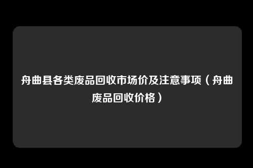 舟曲县各类废品回收市场价及注意事项（舟曲废品回收价格）
