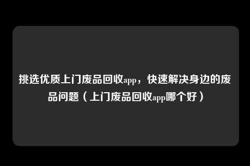 挑选优质上门废品回收app，快速解决身边的废品问题（上门废品回收app哪个好）