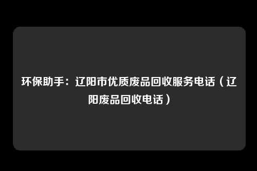 环保助手：辽阳市优质废品回收服务电话（辽阳废品回收电话）