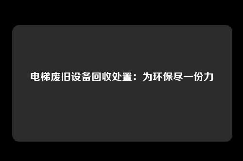 电梯废旧设备回收处置：为环保尽一份力