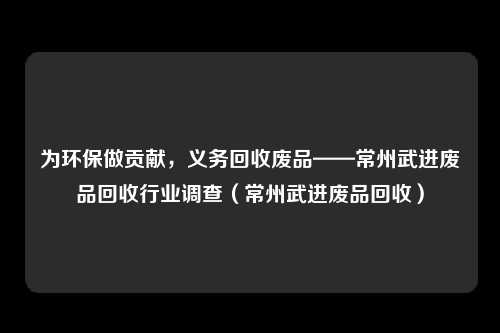 为环保做贡献，义务回收废品——常州武进废品回收行业调查（常州武进废品回收）