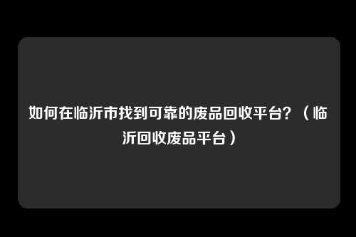 如何在临沂市找到可靠的废品回收平台？（临沂回收废品平台）