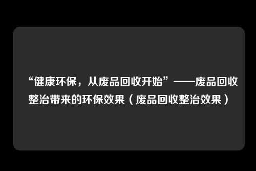 “健康环保，从废品回收开始”——废品回收整治带来的环保效果（废品回收整治效果）