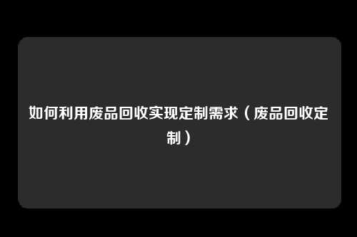 如何利用废品回收实现定制需求（废品回收定制）