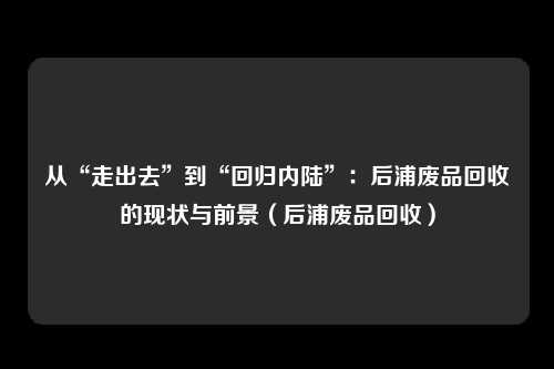 从“走出去”到“回归内陆”：后浦废品回收的现状与前景（后浦废品回收）