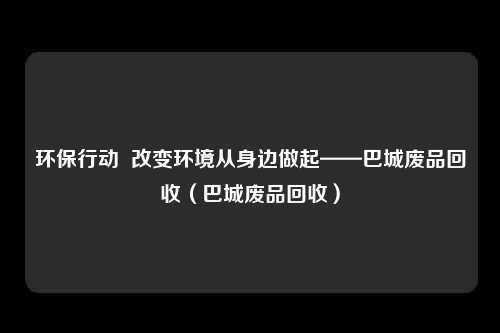 环保行动  改变环境从身边做起——巴城废品回收（巴城废品回收）