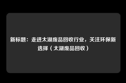 新标题：走进太湖废品回收行业，关注环保新选择（太湖废品回收）