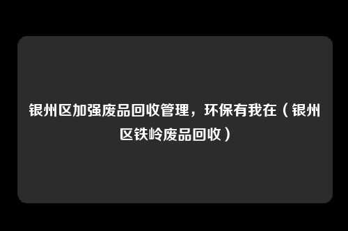 银州区加强废品回收管理，环保有我在（银州区铁岭废品回收）