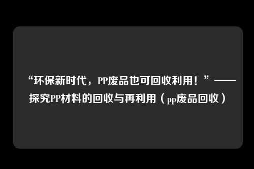 “环保新时代，PP废品也可回收利用！”——探究PP材料的回收与再利用（pp废品回收）