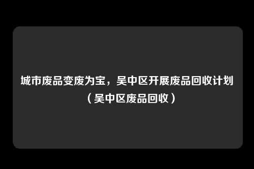 城市废品变废为宝，吴中区开展废品回收计划（吴中区废品回收）