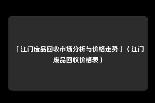 「江门废品回收市场分析与价格走势」（江门废品回收价格表）