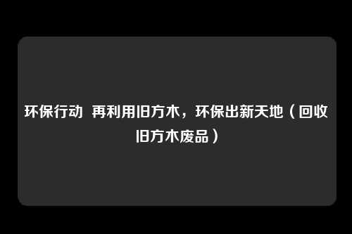 环保行动  再利用旧方木，环保出新天地（回收旧方木废品）