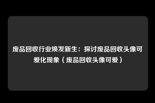 废品回收行业焕发新生:探讨废品回收头像可爱化现象(废品回收头像可爱)