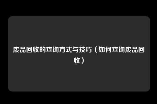 废品回收的查询方式与技巧（如何查询废品回收）