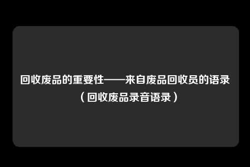回收废品的重要性——来自废品回收员的语录（回收废品录音语录）