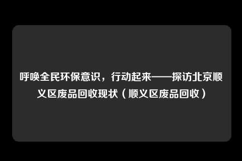 呼唤全民环保意识，行动起来——探访北京顺义区废品回收现状（顺义区废品回收）