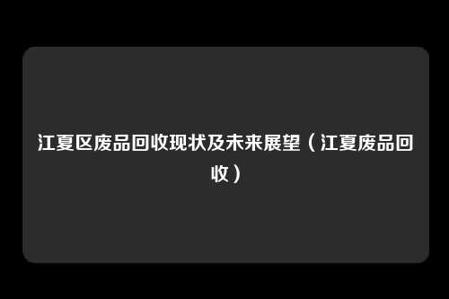 江夏区废品回收现状及未来展望（江夏废品回收）