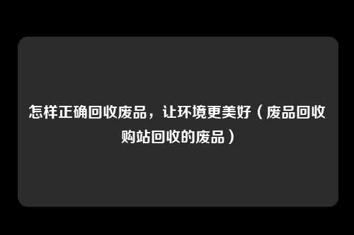 怎样正确回收废品，让环境更美好（废品回收购站回收的废品）