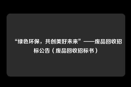 “绿色环保，共创美好未来”——废品回收招标公告（废品回收招标书）