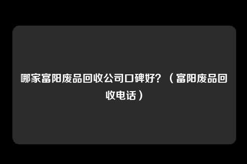 哪家富阳废品回收公司口碑好？（富阳废品回收电话）