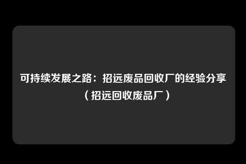 可持续发展之路：招远废品回收厂的经验分享（招远回收废品厂）