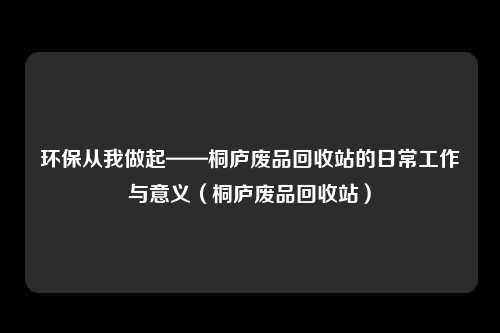 环保从我做起——桐庐废品回收站的日常工作与意义（桐庐废品回收站）