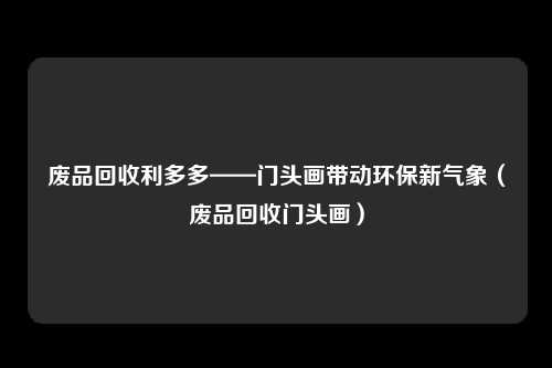 废品回收利多多——门头画带动环保新气象(废品回收门头画)