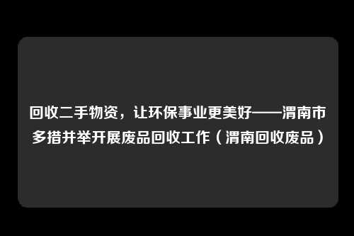 回收二手物资，让环保事业更美好——渭南市多措并举开展废品回收工作（渭南回收废品）