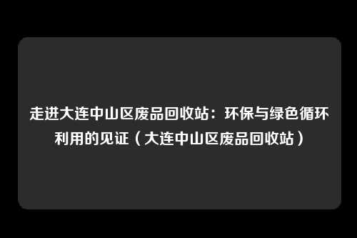 走进大连中山区废品回收站：环保与绿色循环利用的见证（大连中山区废品回收站）