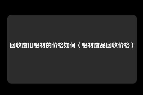 回收废旧铝材的价格如何（铝材废品回收价格）