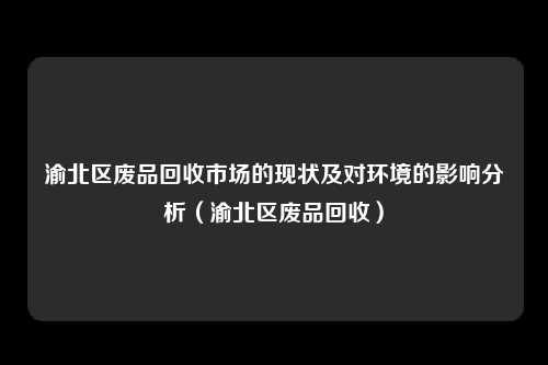 渝北区废品回收市场的现状及对环境的影响分析（渝北区废品回收）