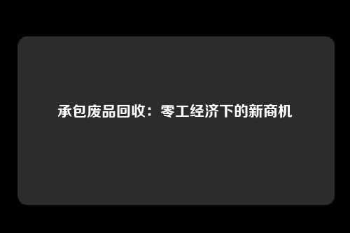 承包废品回收：零工经济下的新商机