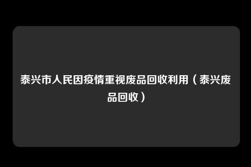 泰兴市人民因疫情重视废品回收利用（泰兴废品回收）
