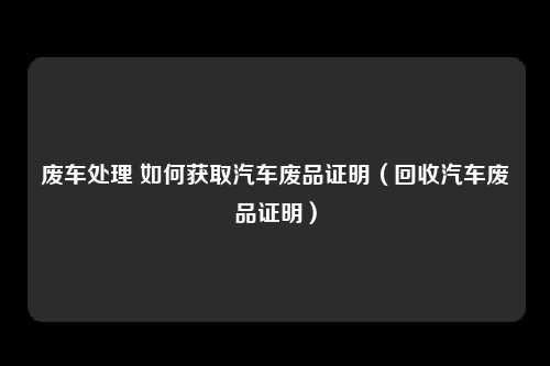 废车处理 如何获取汽车废品证明（回收汽车废品证明）
