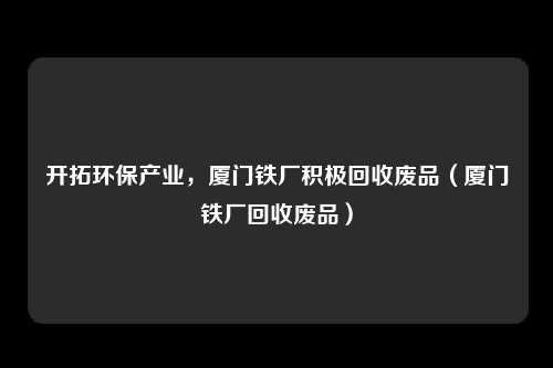 开拓环保产业，厦门铁厂积极回收废品（厦门铁厂回收废品）