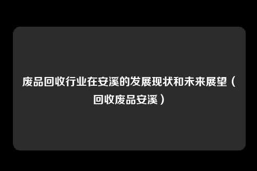 废品回收行业在安溪的发展现状和未来展望（回收废品安溪）