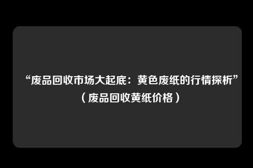 “废品回收市场大起底:黄色废纸的行情探析”(废品回收黄纸价格)