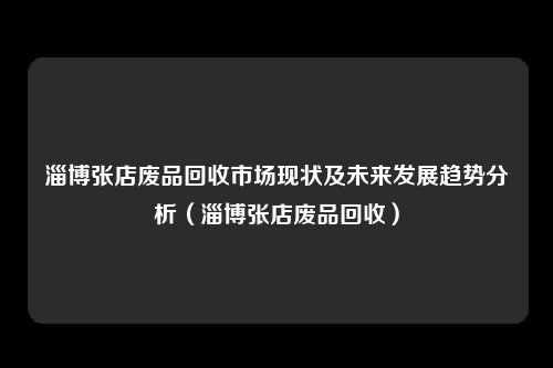 淄博张店废品回收市场现状及未来发展趋势分析（淄博张店废品回收）